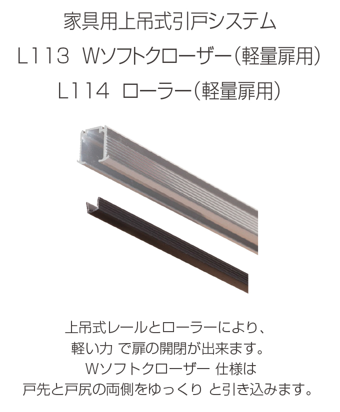 家具用上吊式引戸システム　L113 Wソフトクローザー（軽量扉用）　L114 ローラー（軽量扉用）　上吊式レールとローラーにより、軽い力で扉の開閉ができます。Wソフトクローザー仕様は戸先と戸尻の両側をゆっくりと引き込みます